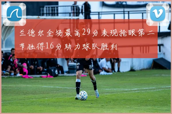 兰德尔全场最高29分表现抢眼第二节独得16分助力球队胜利