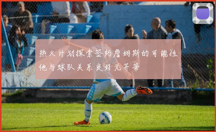 热火计划探索签约詹姆斯的可能性他与球队关系良好无芥蒂
