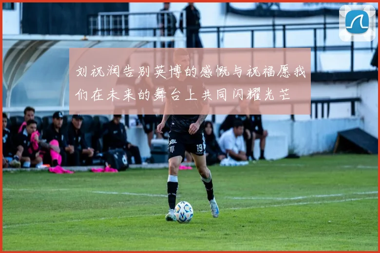 刘祝润告别英博的感慨与祝福愿我们在未来的舞台上共同闪耀光芒