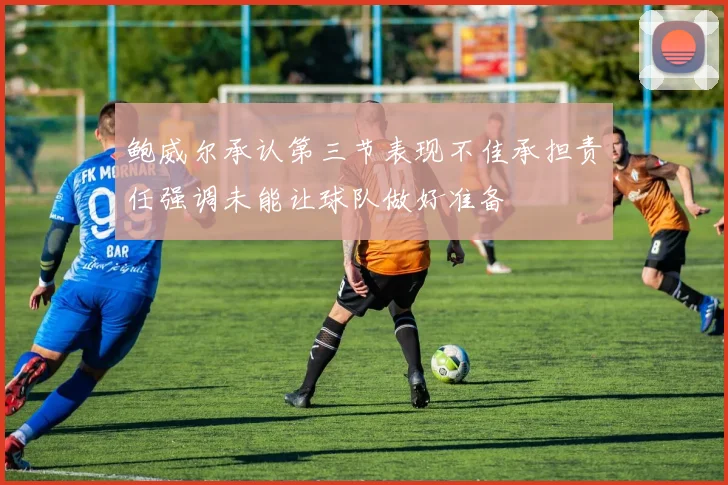 鲍威尔承认第三节表现不佳承担责任强调未能让球队做好准备