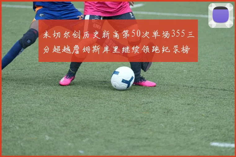 米切尔创历史新高第50次单场355三分超越詹姆斯库里继续领跑纪录榜