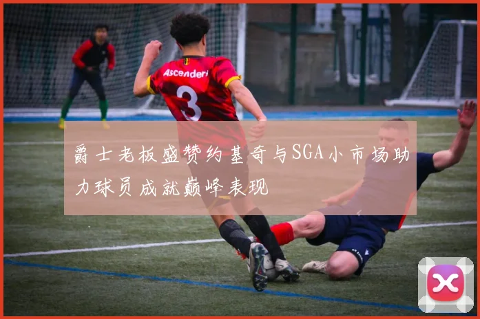 爵士老板盛赞约基奇与SGA小市场助力球员成就巅峰表现