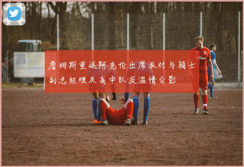 詹姆斯重返阿克伦出席派对与骑士副总经理及高中队友温情合影