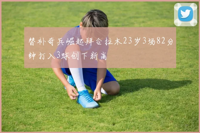 替补奇兵崛起拜合拉木23岁3场82分钟打入3球创下新高