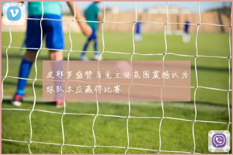皮耶罗盛赞马竞主场氛围震撼认为球队本应赢得比赛