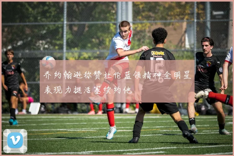 乔约翰逊称赞杜伦蓝领精神全明星表现力挺活塞续约他