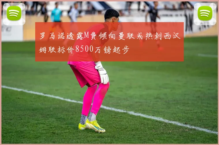 罗马诺透露M费倾向曼联或热刺西汉姆联标价8500万镑起步
