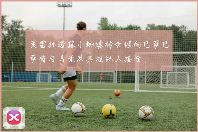 莫雷托透露小蜘蛛转会倾向巴萨巴萨将与马竞及其经纪人接洽