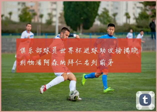 俱乐部球员世界杯进球助攻榜揭晓利物浦阿森纳拜仁名列前茅