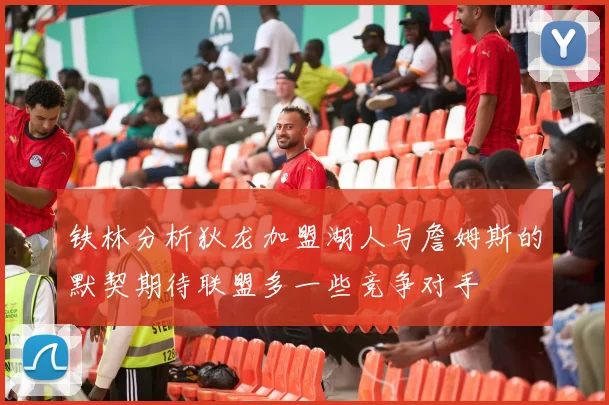 铁林分析狄龙加盟湖人与詹姆斯的默契期待联盟多一些竞争对手