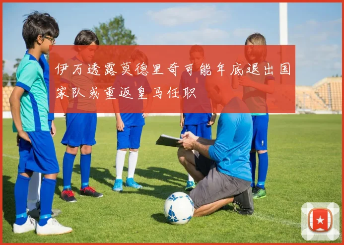 伊万透露莫德里奇可能年底退出国家队或重返皇马任职