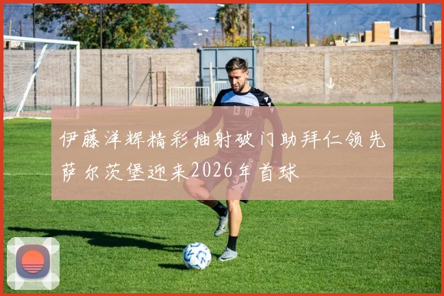 伊藤洋辉精彩抽射破门助拜仁领先萨尔茨堡迎来2026年首球