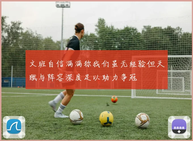 文班自信满满称我们虽无经验但天赋与阵容深度足以助力争冠
