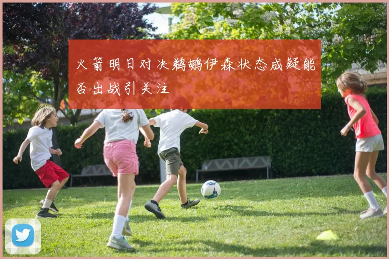火箭明日对决鹈鹕伊森状态成疑能否出战引关注