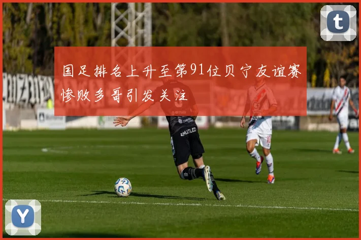 国足排名上升至第91位贝宁友谊赛惨败多哥引发关注