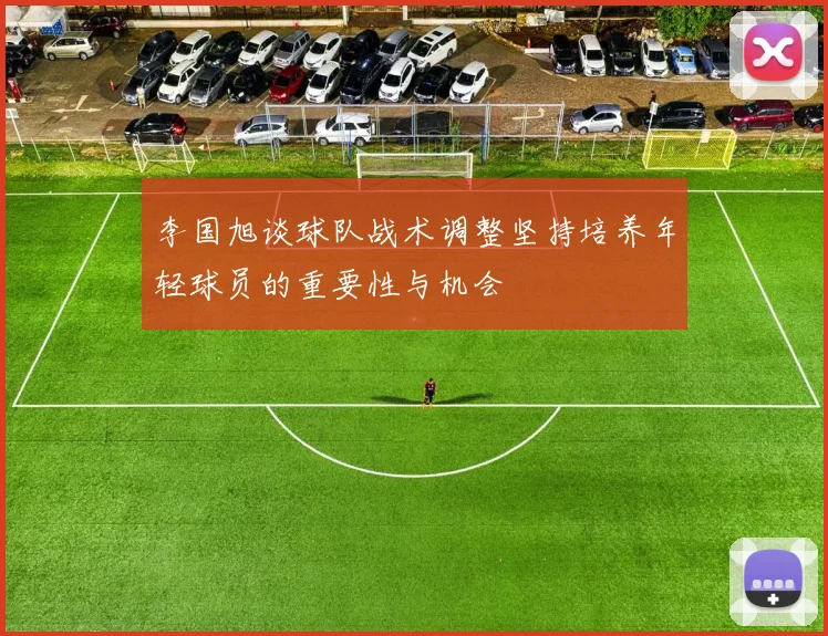 李国旭谈球队战术调整坚持培养年轻球员的重要性与机会