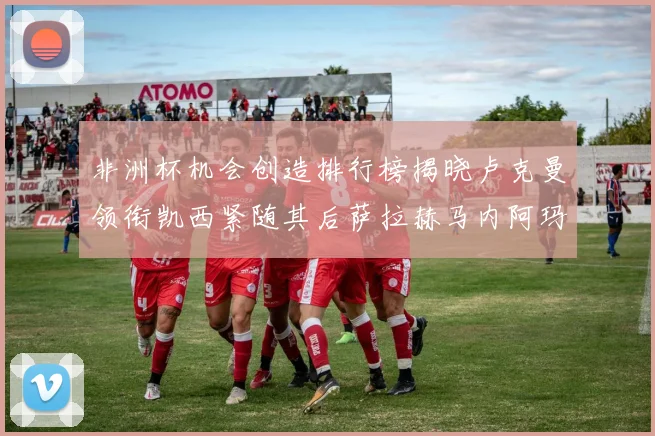 非洲杯机会创造排行榜揭晓卢克曼领衔凯西紧随其后萨拉赫马内阿玛德跻身前五