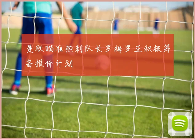 曼联瞄准热刺队长罗梅罗正积极筹备报价计划