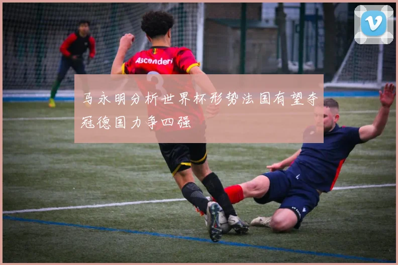 马永明分析世界杯形势法国有望夺冠德国力争四强