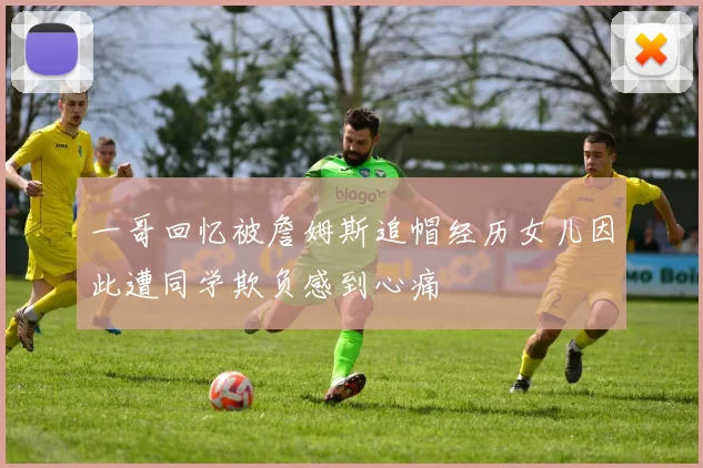 一哥回忆被詹姆斯追帽经历女儿因此遭同学欺负感到心痛