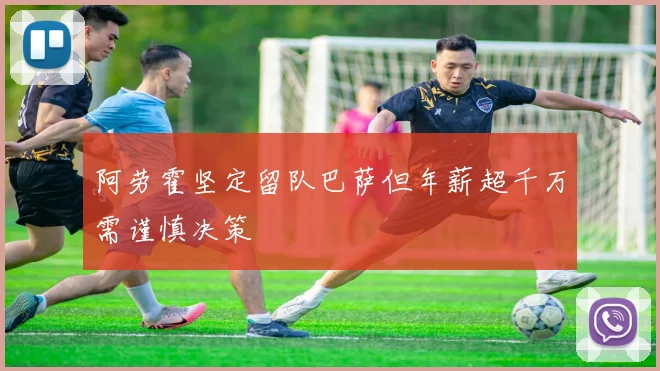 阿劳霍坚定留队巴萨但年薪超千万需谨慎决策