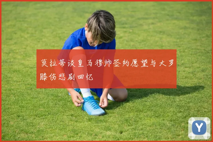 莫拉蒂谈皇马穆帅签约愿望与大罗膝伤悲剧回忆