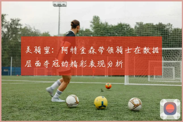 美骑蜜：阿特金森带领骑士在数据层面夺冠的精彩表现分析