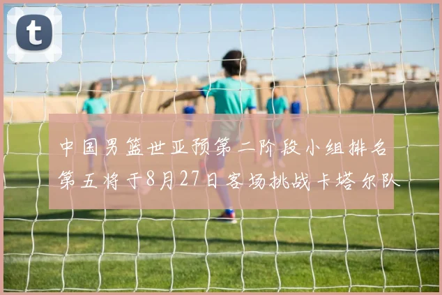 中国男篮世亚预第二阶段小组排名第五将于8月27日客场挑战卡塔尔队