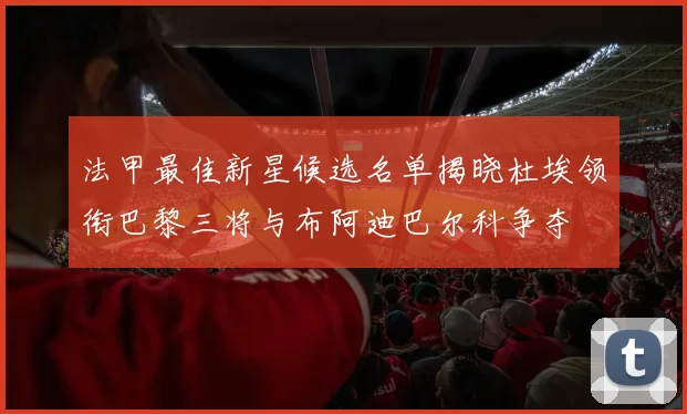 法甲最佳新星候选名单揭晓杜埃领衔巴黎三将与布阿迪巴尔科争夺
