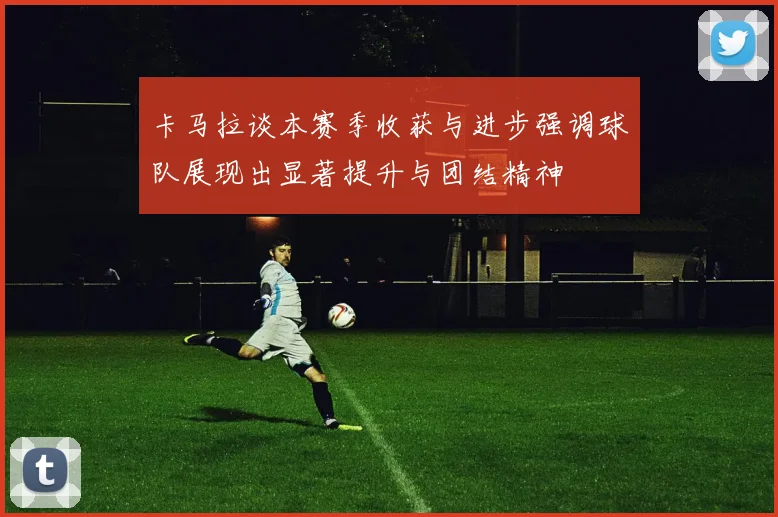 卡马拉谈本赛季收获与进步强调球队展现出显著提升与团结精神